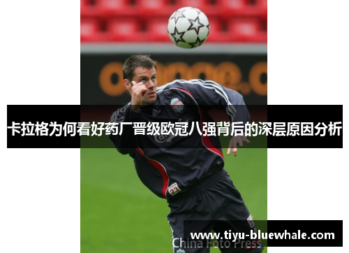 卡拉格为何看好药厂晋级欧冠八强背后的深层原因分析