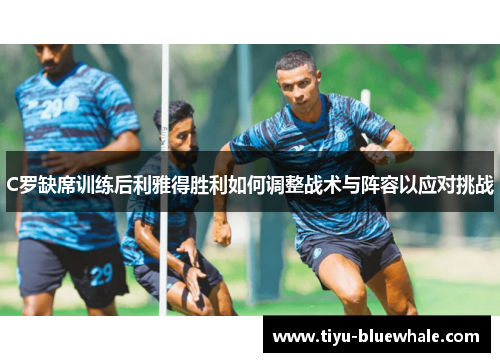 C罗缺席训练后利雅得胜利如何调整战术与阵容以应对挑战