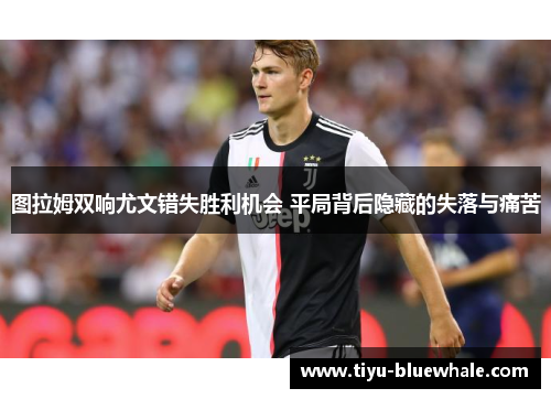 图拉姆双响尤文错失胜利机会 平局背后隐藏的失落与痛苦