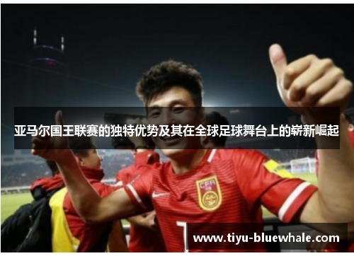 亚马尔国王联赛的独特优势及其在全球足球舞台上的崭新崛起
