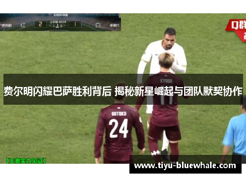 费尔明闪耀巴萨胜利背后 揭秘新星崛起与团队默契协作