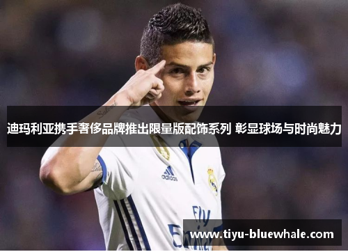 迪玛利亚携手奢侈品牌推出限量版配饰系列 彰显球场与时尚魅力