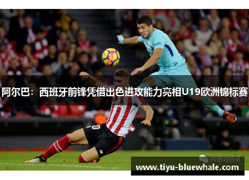阿尔巴：西班牙前锋凭借出色进攻能力亮相U19欧洲锦标赛