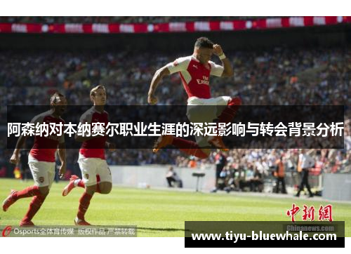 阿森纳对本纳赛尔职业生涯的深远影响与转会背景分析